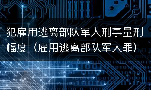 犯雇用逃离部队军人刑事量刑幅度（雇用逃离部队军人罪）
