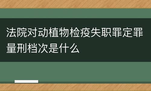 法院对动植物检疫失职罪定罪量刑档次是什么