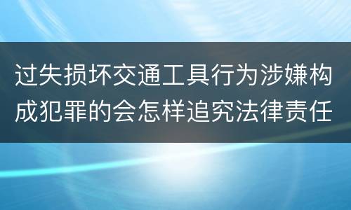 过失损坏交通工具行为涉嫌构成犯罪的会怎样追究法律责任