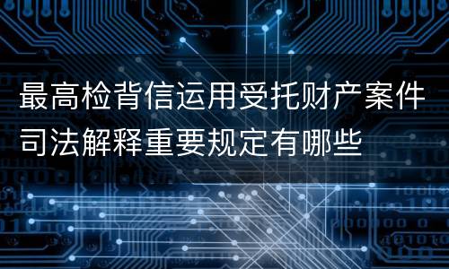 最高检背信运用受托财产案件司法解释重要规定有哪些