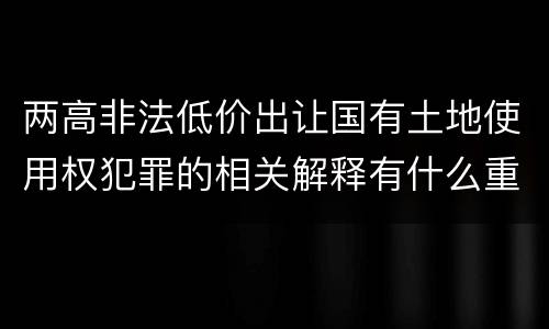两高非法低价出让国有土地使用权犯罪的相关解释有什么重要内容