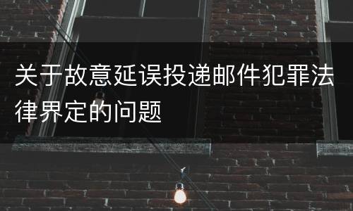 关于故意延误投递邮件犯罪法律界定的问题