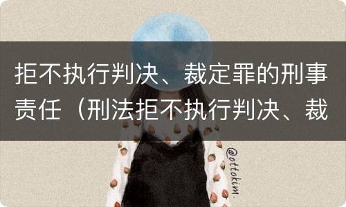 拒不执行判决、裁定罪的刑事责任（刑法拒不执行判决、裁定罪）