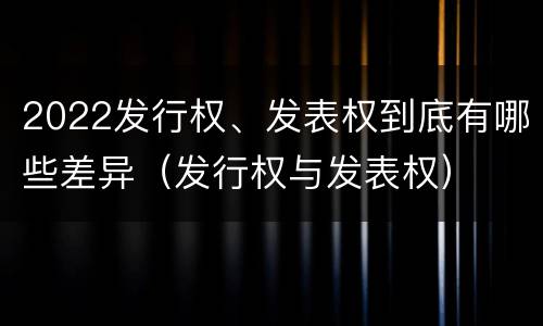 2022发行权、发表权到底有哪些差异（发行权与发表权）