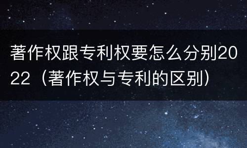 著作权跟专利权要怎么分别2022（著作权与专利的区别）