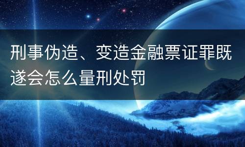 刑事伪造、变造金融票证罪既遂会怎么量刑处罚