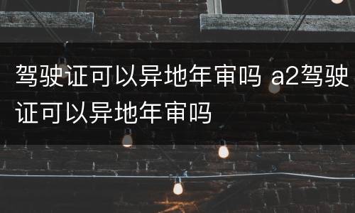 驾驶证可以异地年审吗 a2驾驶证可以异地年审吗