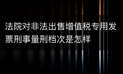 法院对非法出售增值税专用发票刑事量刑档次是怎样