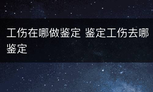 工伤在哪做鉴定 鉴定工伤去哪鉴定