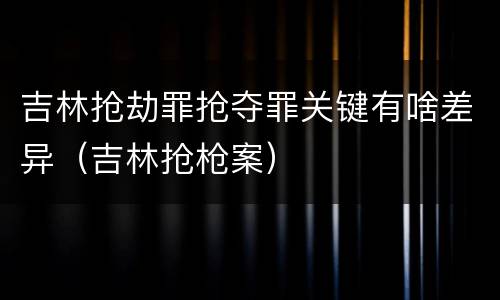 吉林抢劫罪抢夺罪关键有啥差异（吉林抢枪案）