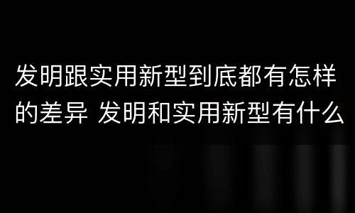 发明跟实用新型到底都有怎样的差异 发明和实用新型有什么区别