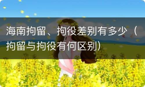 海南拘留、拘役差别有多少（拘留与拘役有何区别）