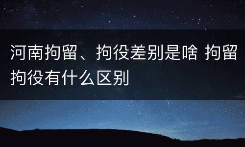 河南拘留、拘役差别是啥 拘留拘役有什么区别