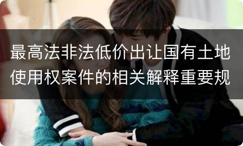 最高法非法低价出让国有土地使用权案件的相关解释重要规定包括什么