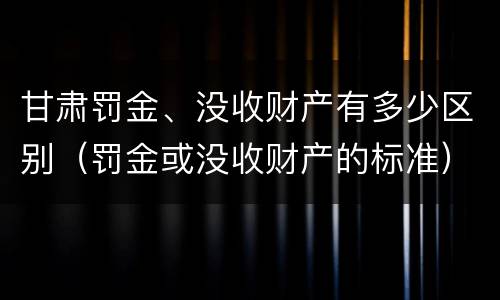 甘肃罚金、没收财产有多少区别（罚金或没收财产的标准）