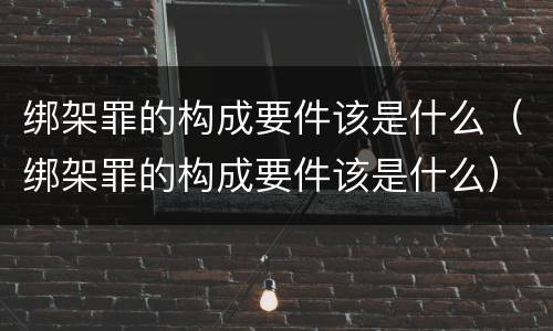 绑架罪的构成要件该是什么（绑架罪的构成要件该是什么）