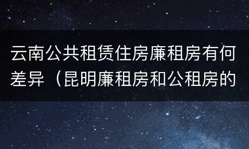 云南公共租赁住房廉租房有何差异（昆明廉租房和公租房的区别）