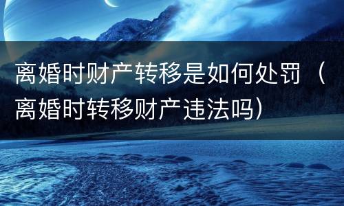 离婚时财产转移是如何处罚（离婚时转移财产违法吗）