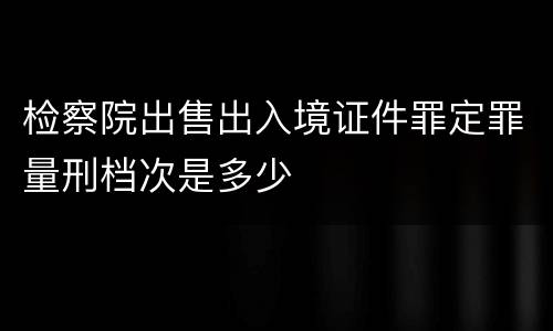 检察院出售出入境证件罪定罪量刑档次是多少