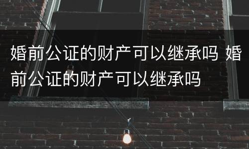 婚前公证的财产可以继承吗 婚前公证的财产可以继承吗