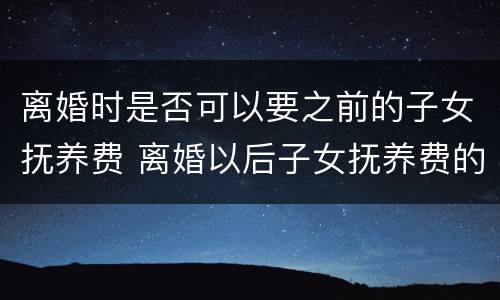 离婚时是否可以要之前的子女抚养费 离婚以后子女抚养费的问题怎么规定的