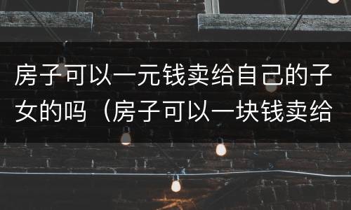 房子可以一元钱卖给自己的子女的吗（房子可以一块钱卖给子女吗）