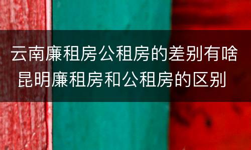 云南廉租房公租房的差别有啥 昆明廉租房和公租房的区别