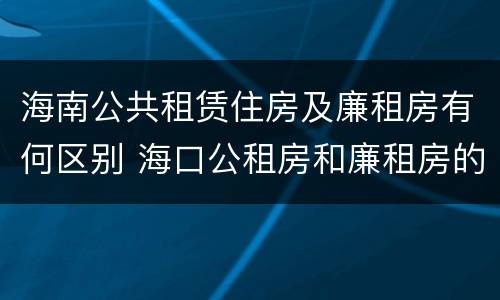 海南公共租赁住房及廉租房有何区别 海口公租房和廉租房的区别