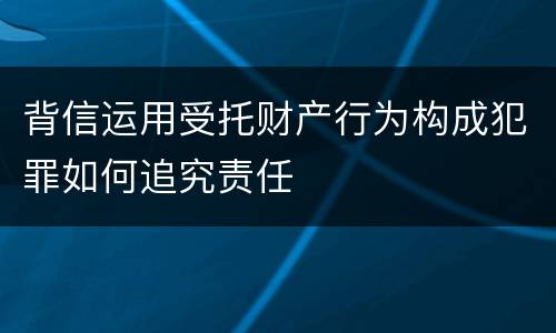 背信运用受托财产行为构成犯罪如何追究责任