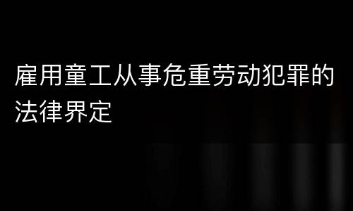 雇用童工从事危重劳动犯罪的法律界定