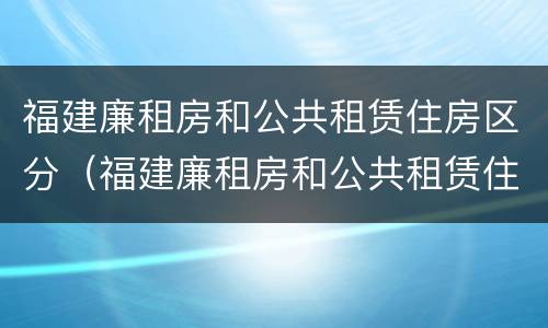 福建廉租房和公共租赁住房区分（福建廉租房和公共租赁住房区分标准）