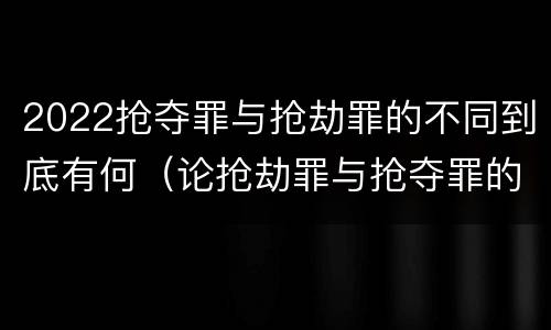 2022抢夺罪与抢劫罪的不同到底有何（论抢劫罪与抢夺罪的界限）