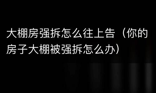 大棚房强拆怎么往上告（你的房子大棚被强拆怎么办）