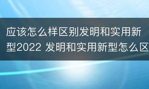 应该怎么样区别发明和实用新型2022 发明和实用新型怎么区分