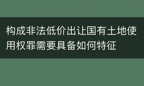 构成非法低价出让国有土地使用权罪需要具备如何特征