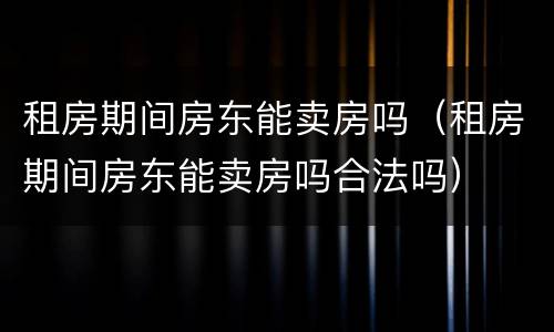 租房期间房东能卖房吗（租房期间房东能卖房吗合法吗）