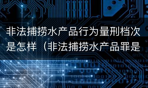 非法捕捞水产品行为量刑档次是怎样（非法捕捞水产品罪是行为犯吗）