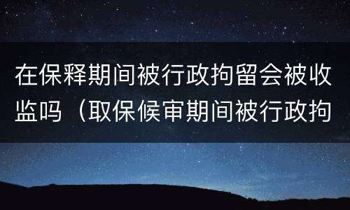 在保释期间被行政拘留会被收监吗（取保候审期间被行政拘留会不会被收监）