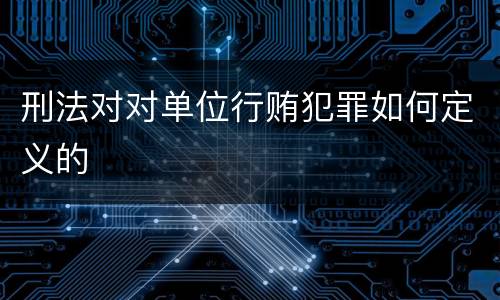 刑法对对单位行贿犯罪如何定义的