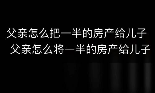 父亲怎么把一半的房产给儿子 父亲怎么将一半的房产给儿子