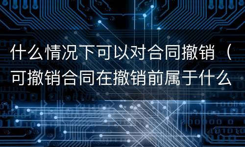 什么情况下可以对合同撤销（可撤销合同在撤销前属于什么合同）