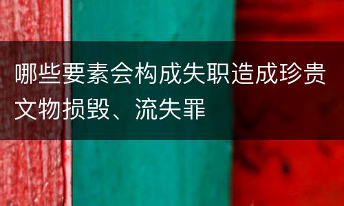 哪些要素会构成失职造成珍贵文物损毁、流失罪