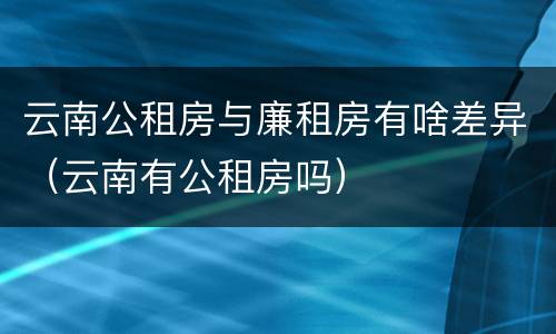 云南公租房与廉租房有啥差异（云南有公租房吗）