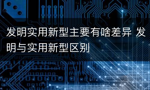 发明实用新型主要有啥差异 发明与实用新型区别