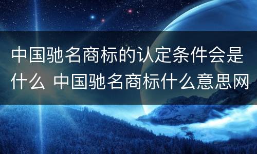中国驰名商标的认定条件会是什么 中国驰名商标什么意思网络用语