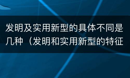 发明及实用新型的具体不同是几种（发明和实用新型的特征）