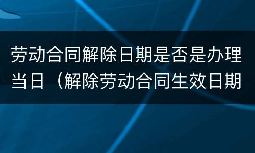 劳动合同解除日期是否是办理当日（解除劳动合同生效日期）