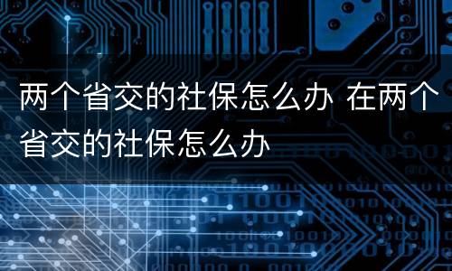 两个省交的社保怎么办 在两个省交的社保怎么办