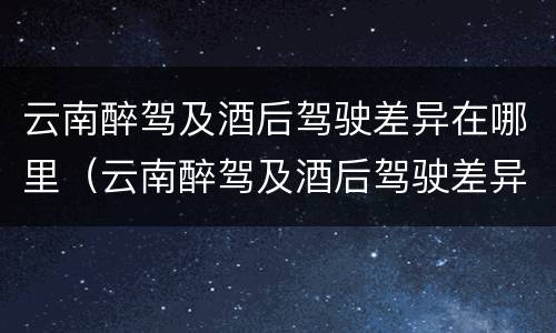 云南醉驾及酒后驾驶差异在哪里（云南醉驾及酒后驾驶差异在哪里查询）