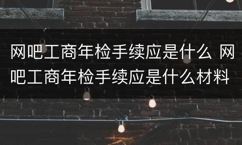 网吧工商年检手续应是什么 网吧工商年检手续应是什么材料